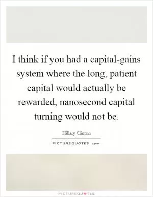 I think if you had a capital-gains system where the long, patient capital would actually be rewarded, nanosecond capital turning would not be Picture Quote #1