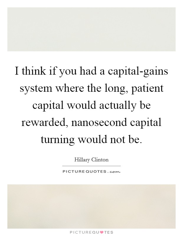 I think if you had a capital-gains system where the long, patient capital would actually be rewarded, nanosecond capital turning would not be. Picture Quote #1