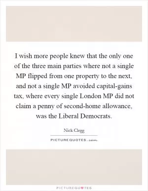 I wish more people knew that the only one of the three main parties where not a single MP flipped from one property to the next, and not a single MP avoided capital-gains tax, where every single London MP did not claim a penny of second-home allowance, was the Liberal Democrats Picture Quote #1