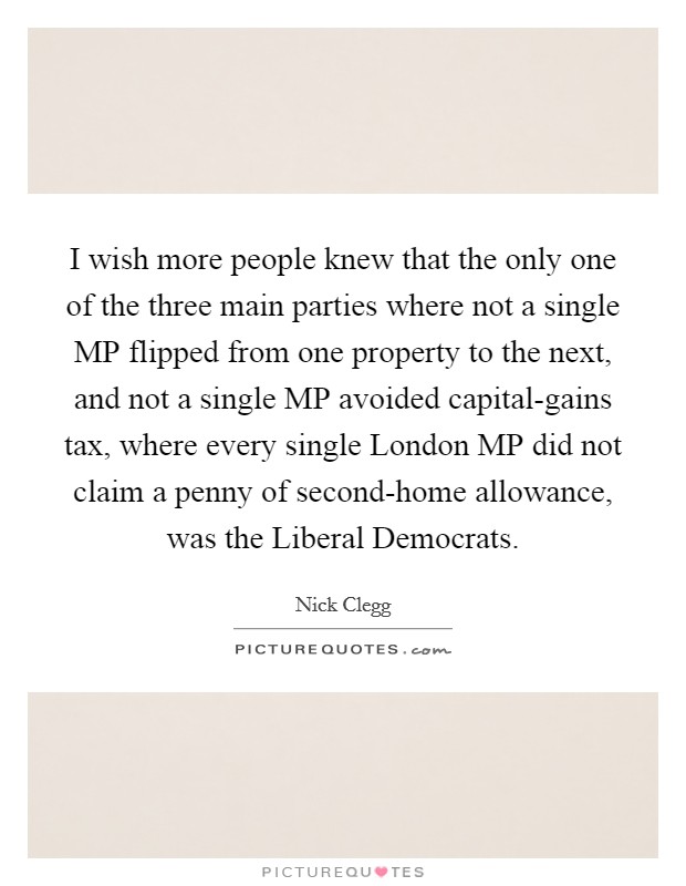 I wish more people knew that the only one of the three main parties where not a single MP flipped from one property to the next, and not a single MP avoided capital-gains tax, where every single London MP did not claim a penny of second-home allowance, was the Liberal Democrats. Picture Quote #1