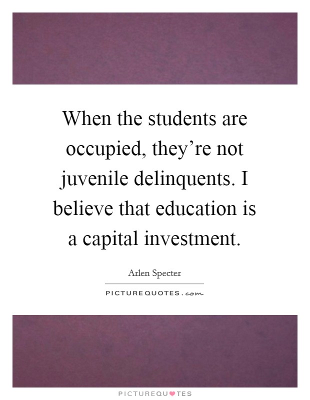 When the students are occupied, they're not juvenile delinquents. I believe that education is a capital investment. Picture Quote #1