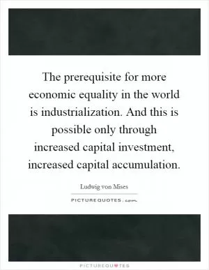 The prerequisite for more economic equality in the world is industrialization. And this is possible only through increased capital investment, increased capital accumulation Picture Quote #1