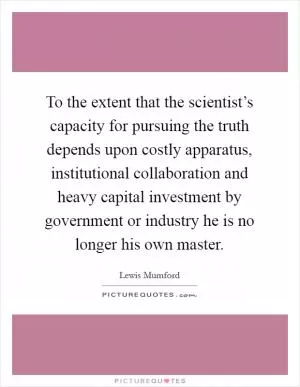 To the extent that the scientist’s capacity for pursuing the truth depends upon costly apparatus, institutional collaboration and heavy capital investment by government or industry he is no longer his own master Picture Quote #1