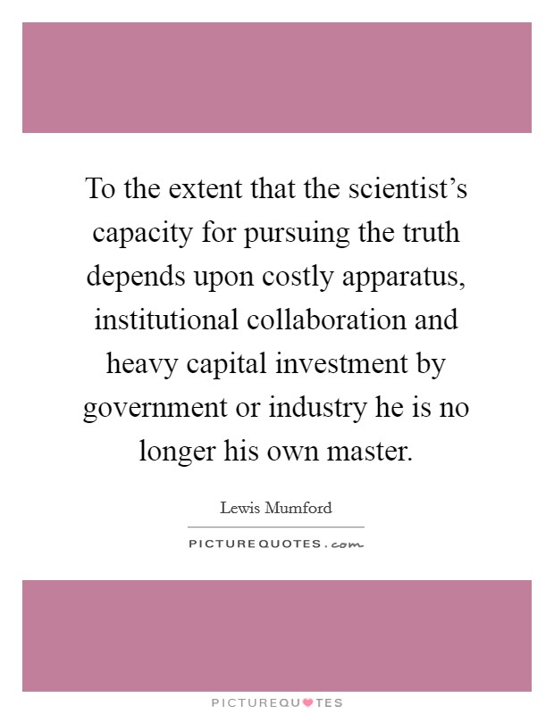 To the extent that the scientist's capacity for pursuing the truth depends upon costly apparatus, institutional collaboration and heavy capital investment by government or industry he is no longer his own master. Picture Quote #1
