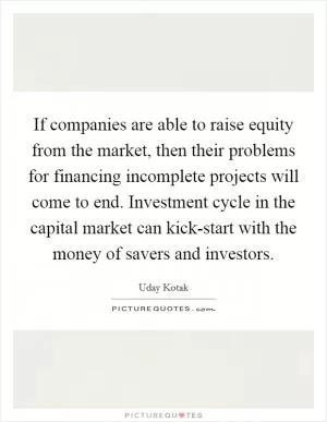 If companies are able to raise equity from the market, then their problems for financing incomplete projects will come to end. Investment cycle in the capital market can kick-start with the money of savers and investors Picture Quote #1