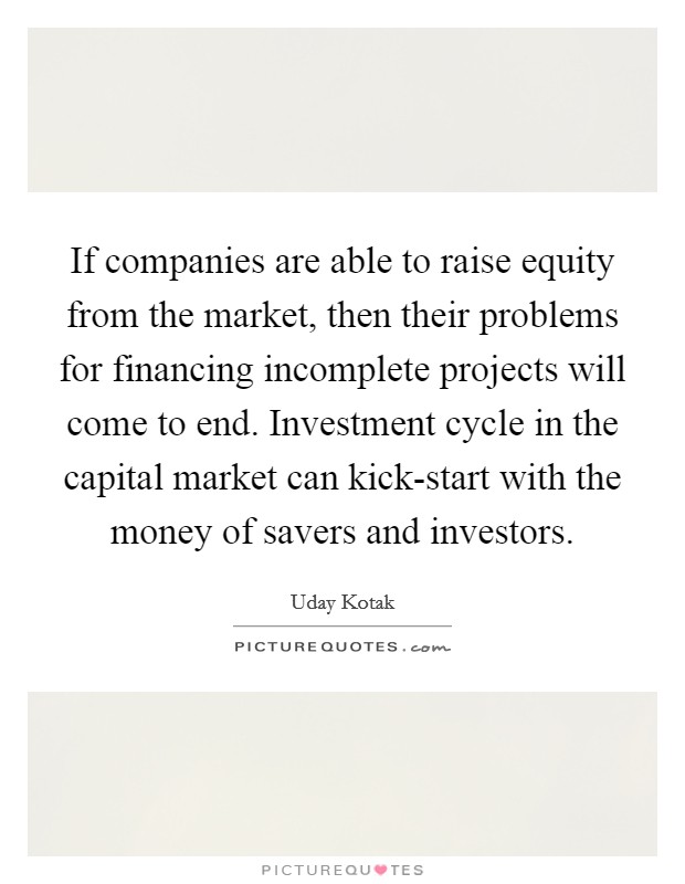 If companies are able to raise equity from the market, then their problems for financing incomplete projects will come to end. Investment cycle in the capital market can kick-start with the money of savers and investors. Picture Quote #1