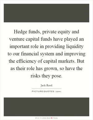 Hedge funds, private equity and venture capital funds have played an important role in providing liquidity to our financial system and improving the efficiency of capital markets. But as their role has grown, so have the risks they pose Picture Quote #1