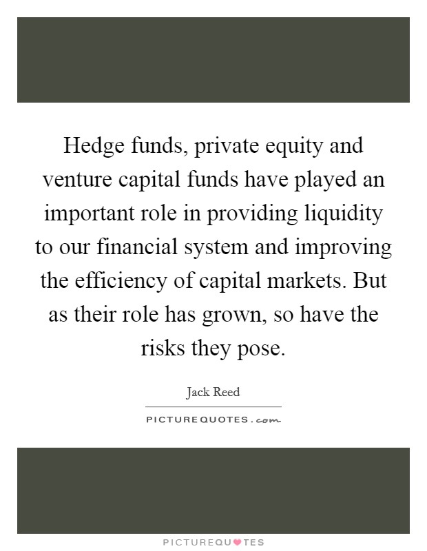 Hedge funds, private equity and venture capital funds have played an important role in providing liquidity to our financial system and improving the efficiency of capital markets. But as their role has grown, so have the risks they pose. Picture Quote #1