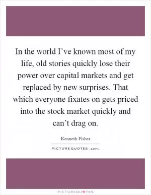 In the world I’ve known most of my life, old stories quickly lose their power over capital markets and get replaced by new surprises. That which everyone fixates on gets priced into the stock market quickly and can’t drag on Picture Quote #1