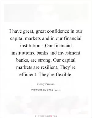 I have great, great confidence in our capital markets and in our financial institutions. Our financial institutions, banks and investment banks, are strong. Our capital markets are resilient. They’re efficient. They’re flexible Picture Quote #1