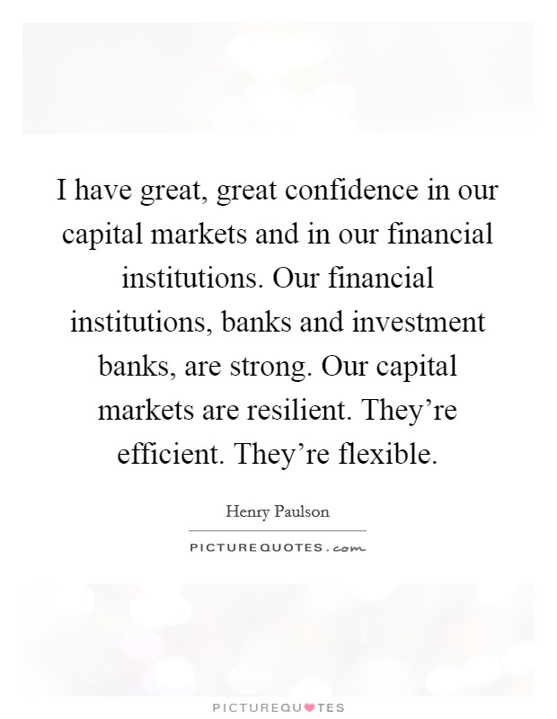 I have great, great confidence in our capital markets and in our financial institutions. Our financial institutions, banks and investment banks, are strong. Our capital markets are resilient. They're efficient. They're flexible. Picture Quote #1