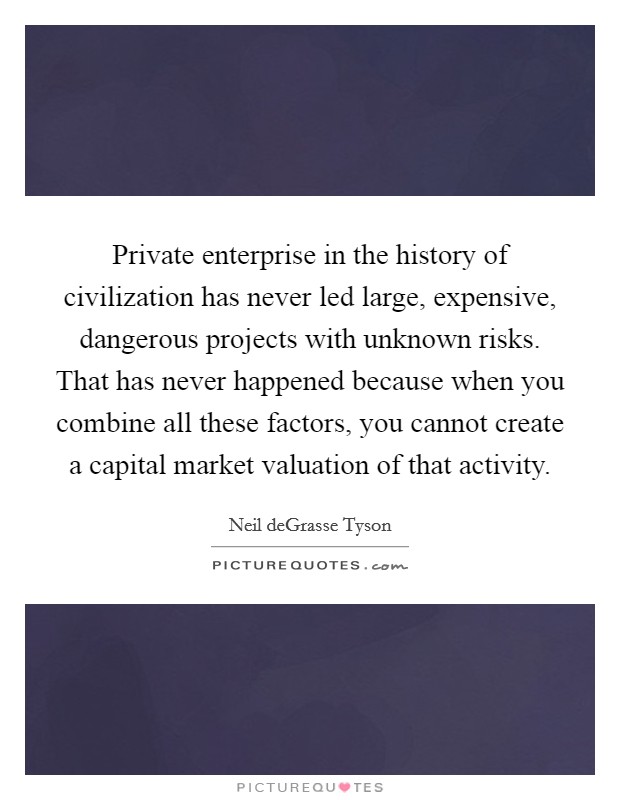 Private enterprise in the history of civilization has never led large, expensive, dangerous projects with unknown risks. That has never happened because when you combine all these factors, you cannot create a capital market valuation of that activity. Picture Quote #1