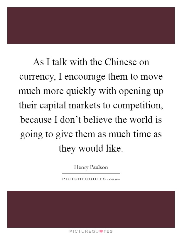 As I talk with the Chinese on currency, I encourage them to move much more quickly with opening up their capital markets to competition, because I don't believe the world is going to give them as much time as they would like. Picture Quote #1