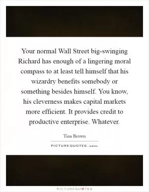 Your normal Wall Street big-swinging Richard has enough of a lingering moral compass to at least tell himself that his wizardry benefits somebody or something besides himself. You know, his cleverness makes capital markets more efficient. It provides credit to productive enterprise. Whatever Picture Quote #1