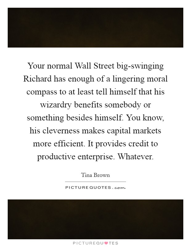 Your normal Wall Street big-swinging Richard has enough of a lingering moral compass to at least tell himself that his wizardry benefits somebody or something besides himself. You know, his cleverness makes capital markets more efficient. It provides credit to productive enterprise. Whatever. Picture Quote #1