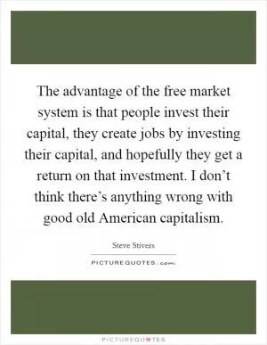 The advantage of the free market system is that people invest their capital, they create jobs by investing their capital, and hopefully they get a return on that investment. I don’t think there’s anything wrong with good old American capitalism Picture Quote #1