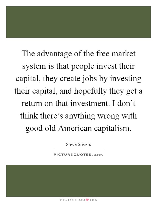 The advantage of the free market system is that people invest their capital, they create jobs by investing their capital, and hopefully they get a return on that investment. I don't think there's anything wrong with good old American capitalism. Picture Quote #1