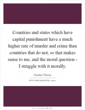 Countries and states which have capital punishment have a much higher rate of murder and crime than countries that do not, so that makes sense to me, and the moral question - I struggle with it morally Picture Quote #1