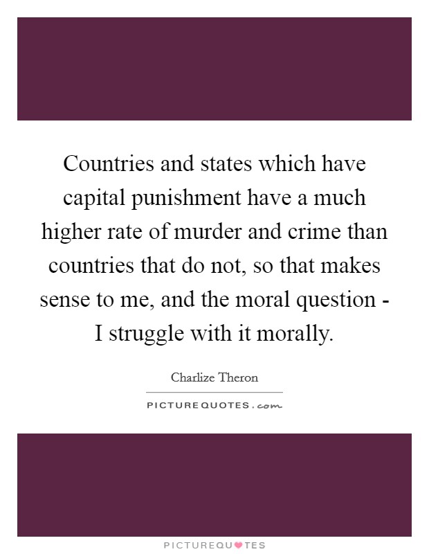 Countries and states which have capital punishment have a much higher rate of murder and crime than countries that do not, so that makes sense to me, and the moral question - I struggle with it morally. Picture Quote #1