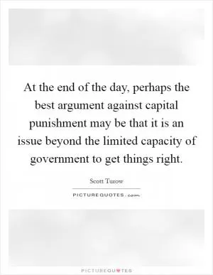 At the end of the day, perhaps the best argument against capital punishment may be that it is an issue beyond the limited capacity of government to get things right Picture Quote #1