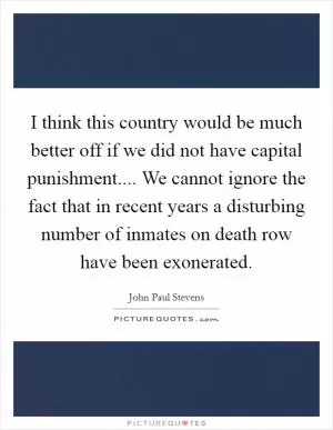 I think this country would be much better off if we did not have capital punishment.... We cannot ignore the fact that in recent years a disturbing number of inmates on death row have been exonerated Picture Quote #1