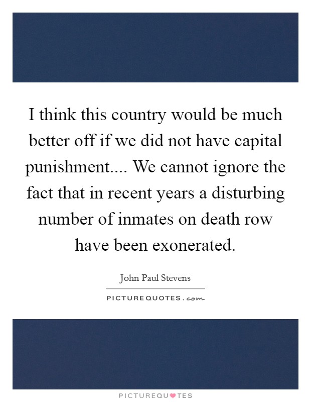 I think this country would be much better off if we did not have capital punishment.... We cannot ignore the fact that in recent years a disturbing number of inmates on death row have been exonerated. Picture Quote #1