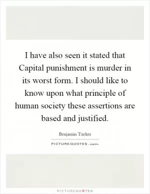 I have also seen it stated that Capital punishment is murder in its worst form. I should like to know upon what principle of human society these assertions are based and justified Picture Quote #1