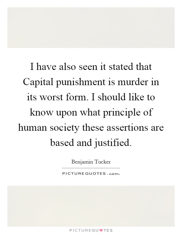 I have also seen it stated that Capital punishment is murder in its worst form. I should like to know upon what principle of human society these assertions are based and justified. Picture Quote #1