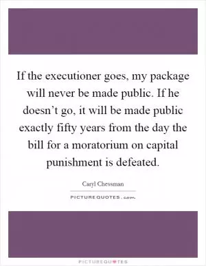 If the executioner goes, my package will never be made public. If he doesn’t go, it will be made public exactly fifty years from the day the bill for a moratorium on capital punishment is defeated Picture Quote #1