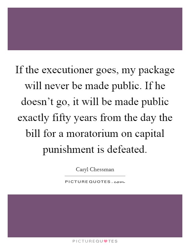 If the executioner goes, my package will never be made public. If he doesn't go, it will be made public exactly fifty years from the day the bill for a moratorium on capital punishment is defeated. Picture Quote #1