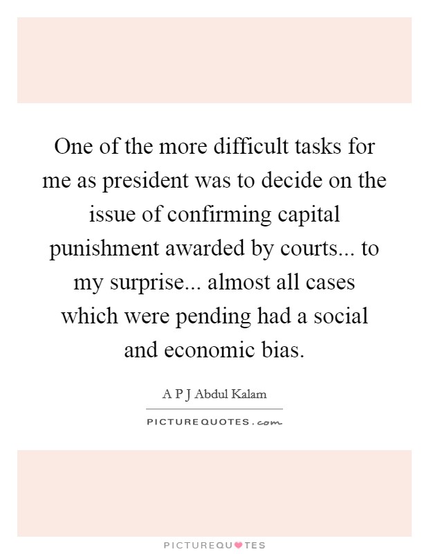 One of the more difficult tasks for me as president was to decide on the issue of confirming capital punishment awarded by courts... to my surprise... almost all cases which were pending had a social and economic bias. Picture Quote #1