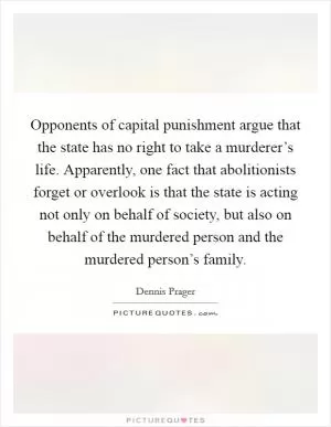 Opponents of capital punishment argue that the state has no right to take a murderer’s life. Apparently, one fact that abolitionists forget or overlook is that the state is acting not only on behalf of society, but also on behalf of the murdered person and the murdered person’s family Picture Quote #1