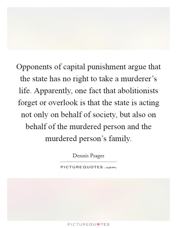 Opponents of capital punishment argue that the state has no right to take a murderer's life. Apparently, one fact that abolitionists forget or overlook is that the state is acting not only on behalf of society, but also on behalf of the murdered person and the murdered person's family. Picture Quote #1