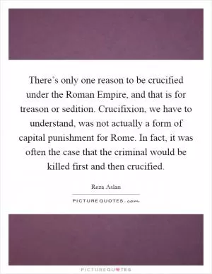 There’s only one reason to be crucified under the Roman Empire, and that is for treason or sedition. Crucifixion, we have to understand, was not actually a form of capital punishment for Rome. In fact, it was often the case that the criminal would be killed first and then crucified Picture Quote #1