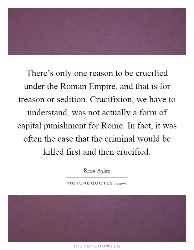 There's only one reason to be crucified under the Roman Empire, and that is for treason or sedition. Crucifixion, we have to understand, was not actually a form of capital punishment for Rome. In fact, it was often the case that the criminal would be killed first and then crucified. Picture Quote #1