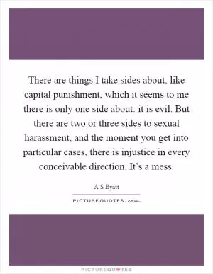 There are things I take sides about, like capital punishment, which it seems to me there is only one side about: it is evil. But there are two or three sides to sexual harassment, and the moment you get into particular cases, there is injustice in every conceivable direction. It’s a mess Picture Quote #1