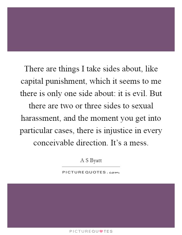There are things I take sides about, like capital punishment, which it seems to me there is only one side about: it is evil. But there are two or three sides to sexual harassment, and the moment you get into particular cases, there is injustice in every conceivable direction. It's a mess. Picture Quote #1
