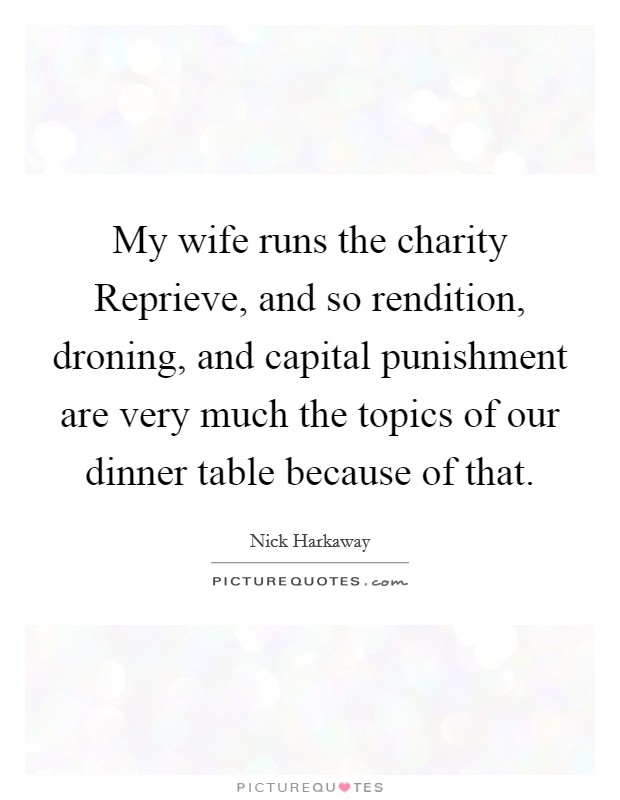 My wife runs the charity Reprieve, and so rendition, droning, and capital punishment are very much the topics of our dinner table because of that. Picture Quote #1