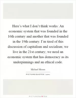 Here’s what I don’t think works: An economic system that was founded in the 16th century and another that was founded in the 19th century. I’m tired of this discussion of capitalism and socialism; we live in the 21st century; we need an economic system that has democracy as its underpinnings and an ethical code Picture Quote #1