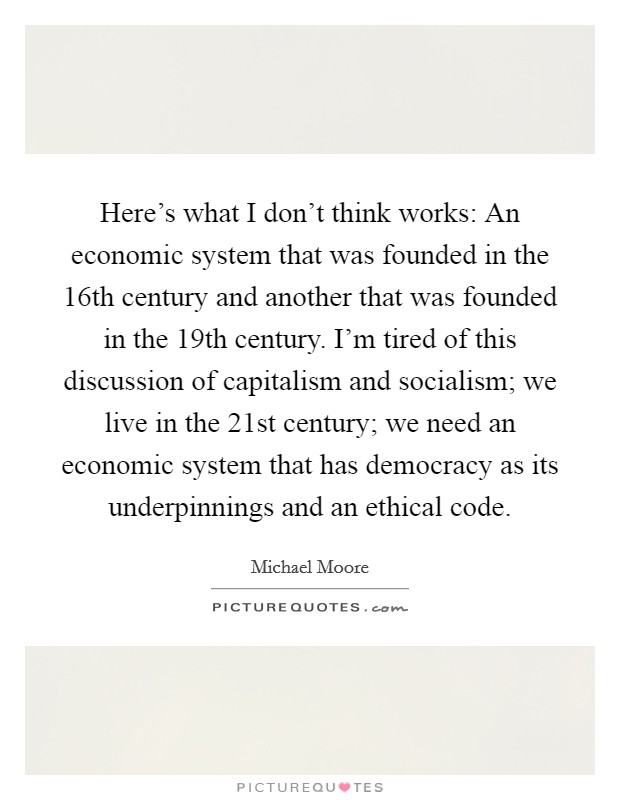 Here's what I don't think works: An economic system that was founded in the 16th century and another that was founded in the 19th century. I'm tired of this discussion of capitalism and socialism; we live in the 21st century; we need an economic system that has democracy as its underpinnings and an ethical code. Picture Quote #1