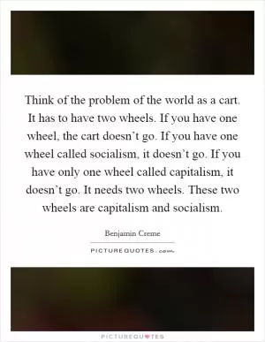 Think of the problem of the world as a cart. It has to have two wheels. If you have one wheel, the cart doesn’t go. If you have one wheel called socialism, it doesn’t go. If you have only one wheel called capitalism, it doesn’t go. It needs two wheels. These two wheels are capitalism and socialism Picture Quote #1