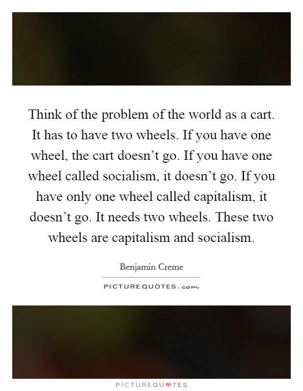 Think of the problem of the world as a cart. It has to have two wheels. If you have one wheel, the cart doesn't go. If you have one wheel called socialism, it doesn't go. If you have only one wheel called capitalism, it doesn't go. It needs two wheels. These two wheels are capitalism and socialism. Picture Quote #1