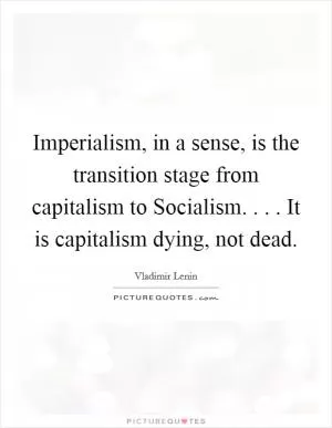 Imperialism, in a sense, is the transition stage from capitalism to Socialism. . . . It is capitalism dying, not dead Picture Quote #1