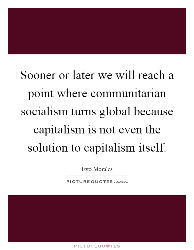 Sooner or later we will reach a point where communitarian socialism turns global because capitalism is not even the solution to capitalism itself. Picture Quote #1