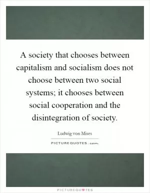 A society that chooses between capitalism and socialism does not choose between two social systems; it chooses between social cooperation and the disintegration of society Picture Quote #1