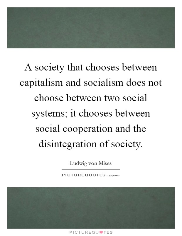 A society that chooses between capitalism and socialism does not choose between two social systems; it chooses between social cooperation and the disintegration of society. Picture Quote #1