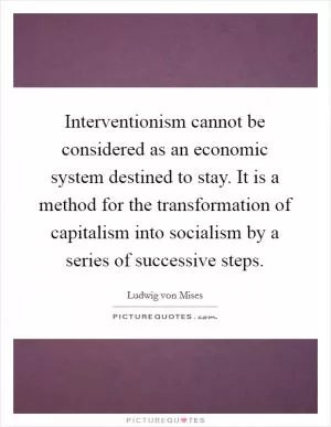 Interventionism cannot be considered as an economic system destined to stay. It is a method for the transformation of capitalism into socialism by a series of successive steps Picture Quote #1