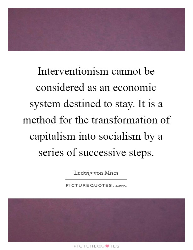 Interventionism cannot be considered as an economic system destined to stay. It is a method for the transformation of capitalism into socialism by a series of successive steps. Picture Quote #1