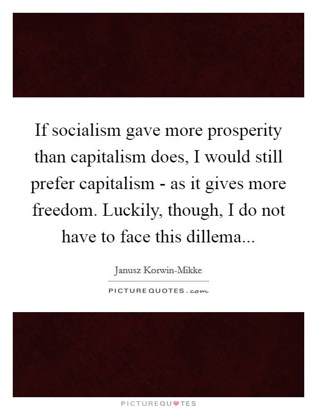 If socialism gave more prosperity than capitalism does, I would still prefer capitalism - as it gives more freedom. Luckily, though, I do not have to face this dillema... Picture Quote #1