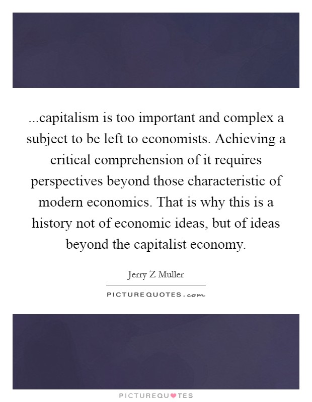 ...capitalism is too important and complex a subject to be left to economists. Achieving a critical comprehension of it requires perspectives beyond those characteristic of modern economics. That is why this is a history not of economic ideas, but of ideas beyond the capitalist economy. Picture Quote #1